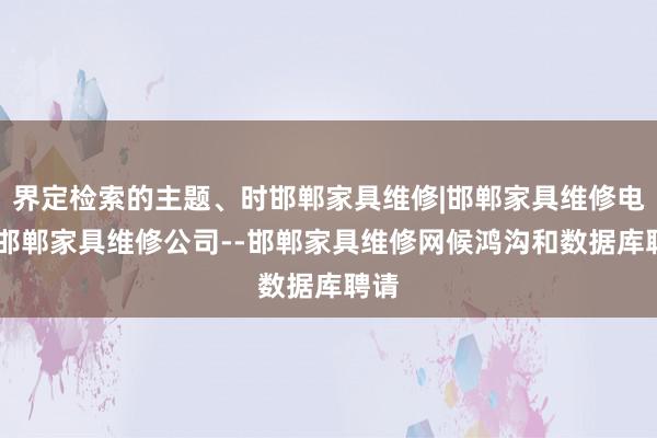 界定检索的主题、时邯郸家具维修|邯郸家具维修电话|邯郸家具维修公司--邯郸家具维修网候鸿沟和数据库聘请